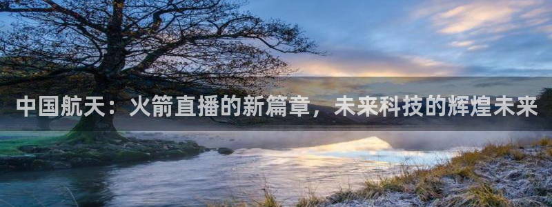 中国航天：火箭直播的新篇章，未来科技的辉煌未来